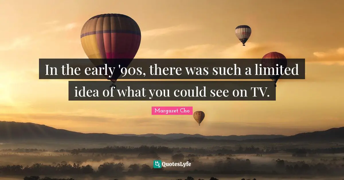 In the early '90s, there was such a limited idea of what you could see on TV.
