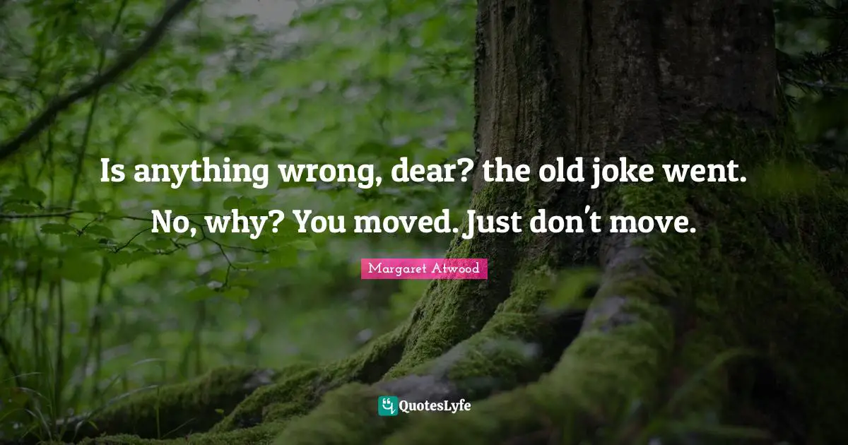Is anything wrong, dear? the old joke went. No, why? You moved. Just don't move.