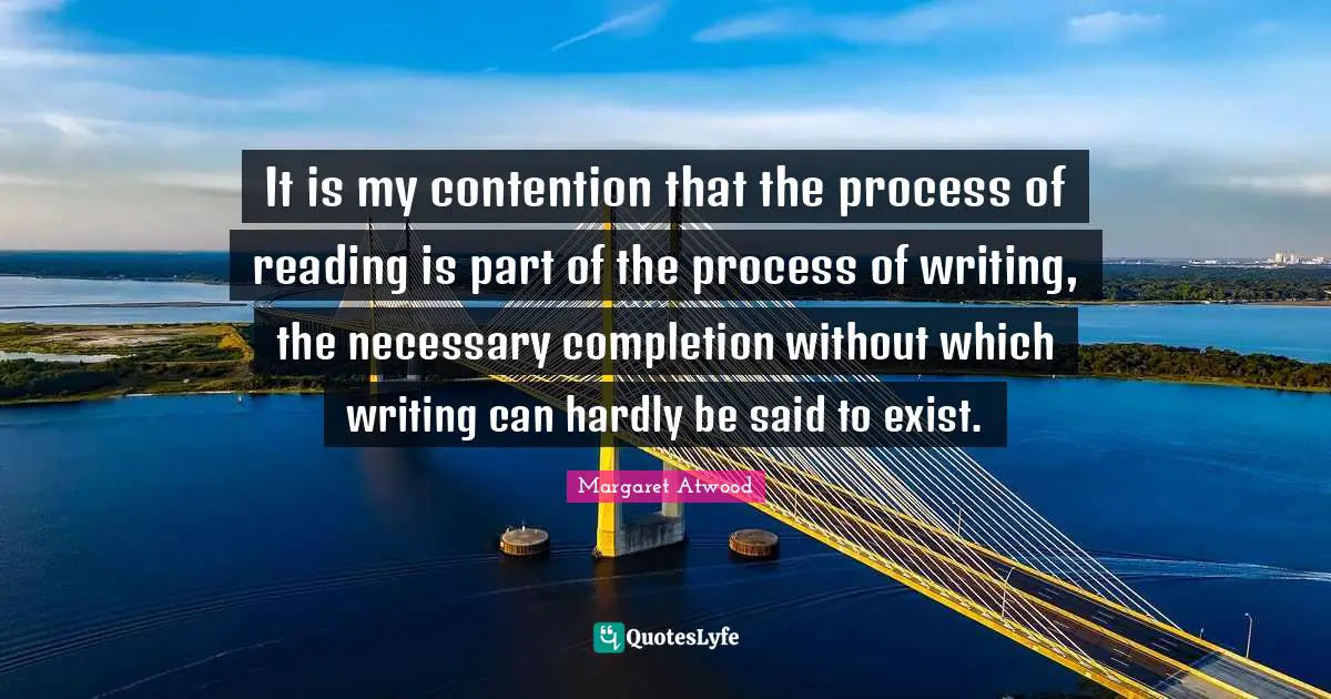 It is my contention that the process of reading is part of the process of writing, the necessary completion without which writing can hardly be said to exist.