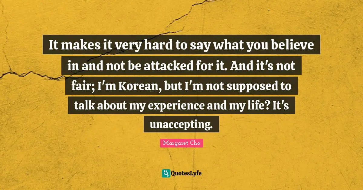 It makes it very hard to say what you believe in and not be attacked for it. And it's not fair; I'm Korean, but I'm not supposed to talk about my experience and my life? It's unaccepting.