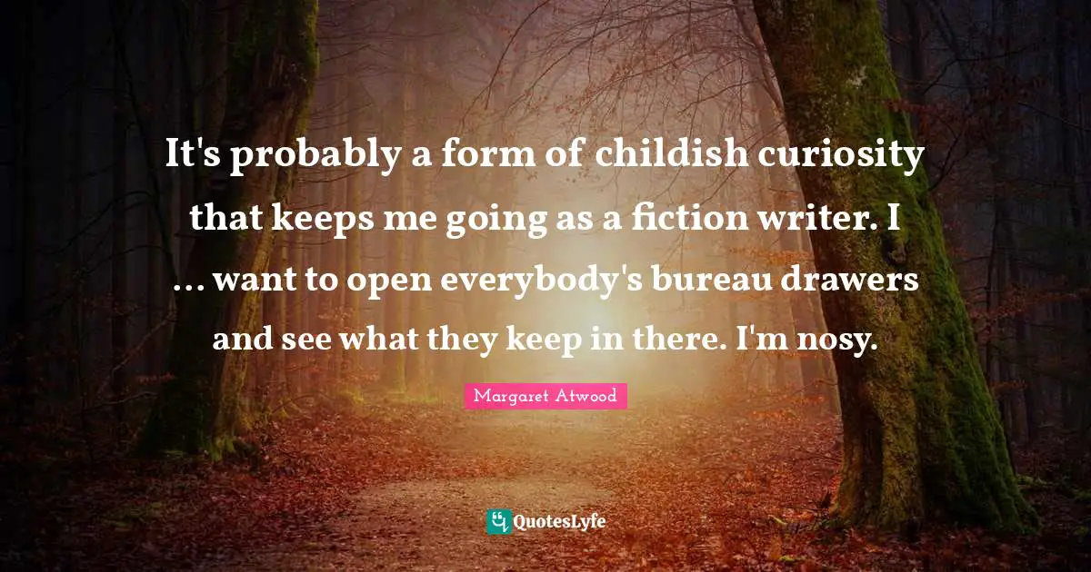 It's probably a form of childish curiosity that keeps me going as a fiction writer. I ... want to open everybody's bureau drawers and see what they keep in there. I'm nosy.