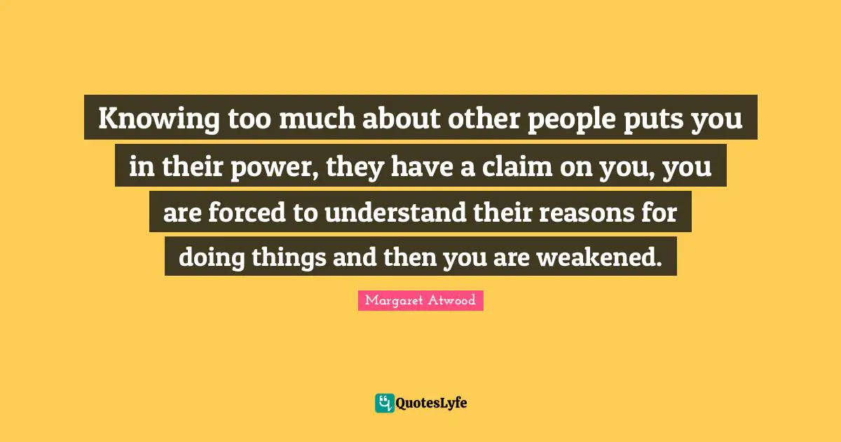 Knowing too much about other people puts you in their power, they have a claim on you, you are forced to understand their reasons for doing things and then you are weakened.