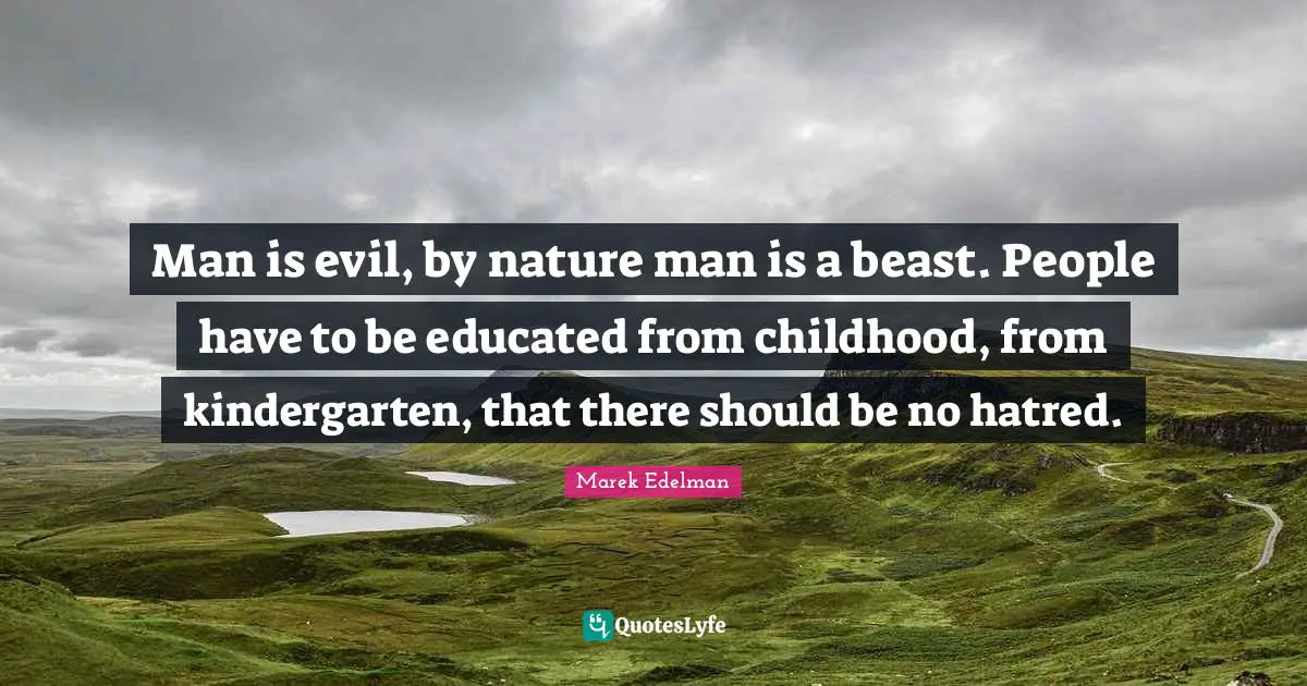 Man is evil, by nature man is a beast. People have to be educated from childhood, from kindergarten, that there should be no hatred.