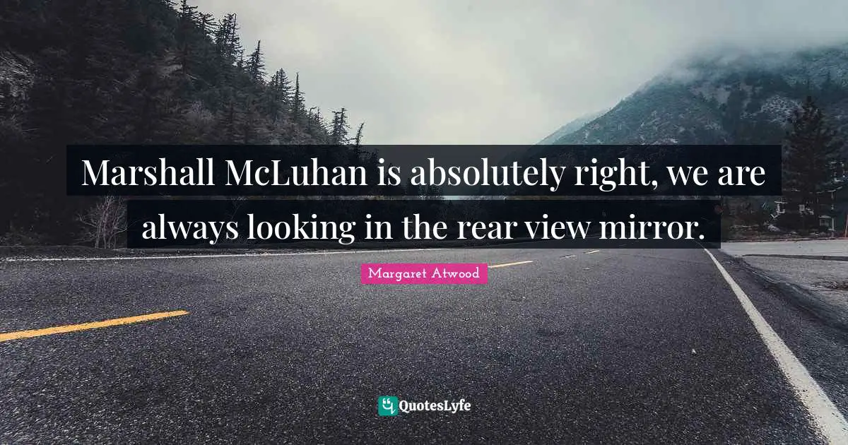 Marshall McLuhan is absolutely right, we are always looking in the rear view mirror.