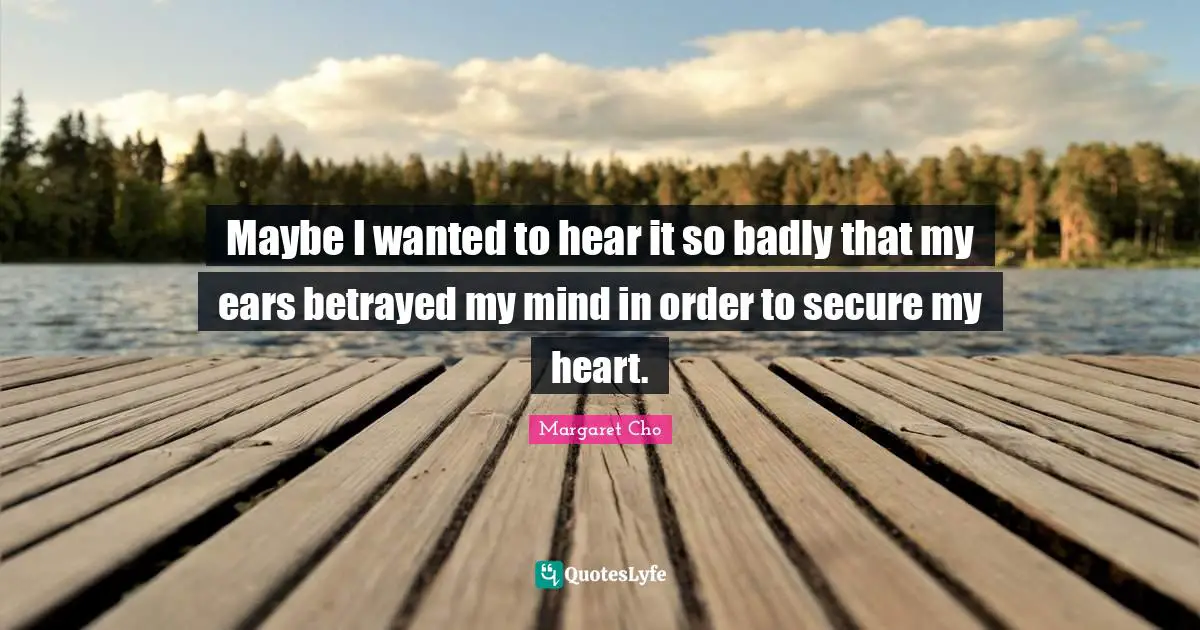 Maybe I wanted to hear it so badly that my ears betrayed my mind in order to secure my heart.
