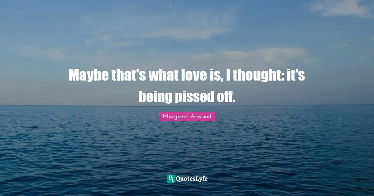 Pissed Off Quotes: "Maybe that's what love is, I thought: it's being pissed off."