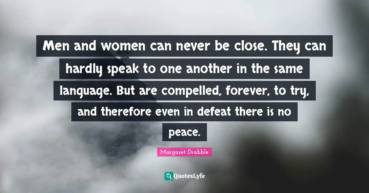 Men and women can never be close. They can hardly speak to one another in the same language. But are compelled, forever, to try, and therefore even in defeat there is no peace.