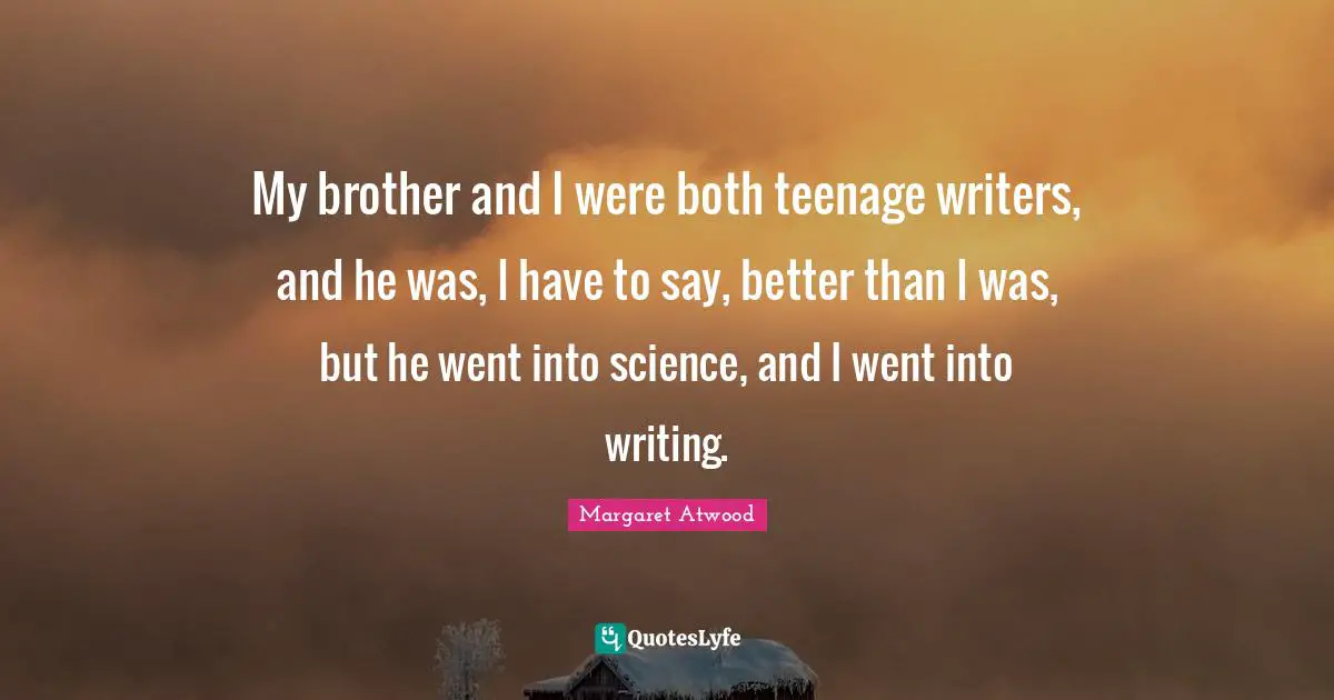 My brother and I were both teenage writers, and he was, I have to say, better than I was, but he went into science, and I went into writing.