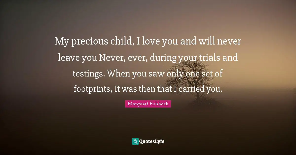 My precious child, I love you and will never leave you Never, ever, during your trials and testings. When you saw only one set of footprints, It was then that I carried you.