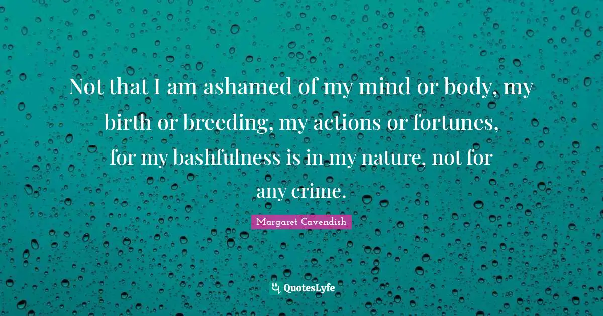 Bashfulness Quotes: "Not that I am ashamed of my mind or body, my birth or breeding, my actions or fortunes, for my bashfulness is in my nature, not for any crime."
