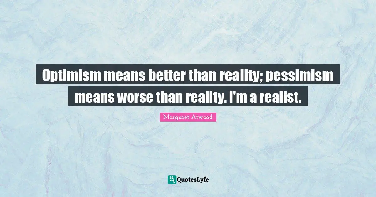 Optimism means better than reality; pessimism means worse than reality. I'm a realist.