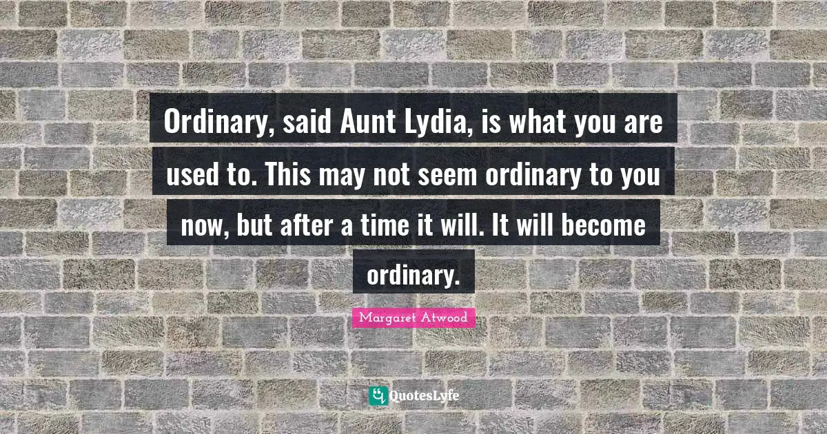 Ordinary, said Aunt Lydia, is what you are used to. This may not seem ordinary to you now, but after a time it will. It will become ordinary.