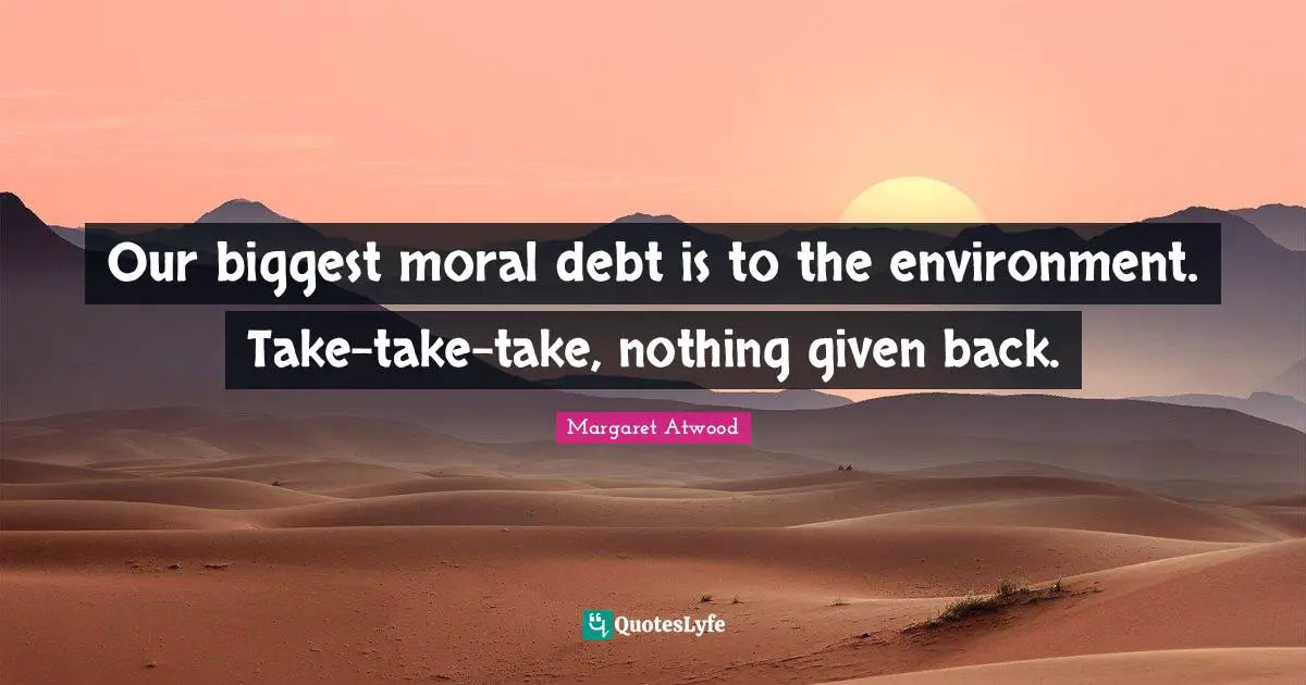 Our biggest moral debt is to the environment. Take-take-take, nothing given back.