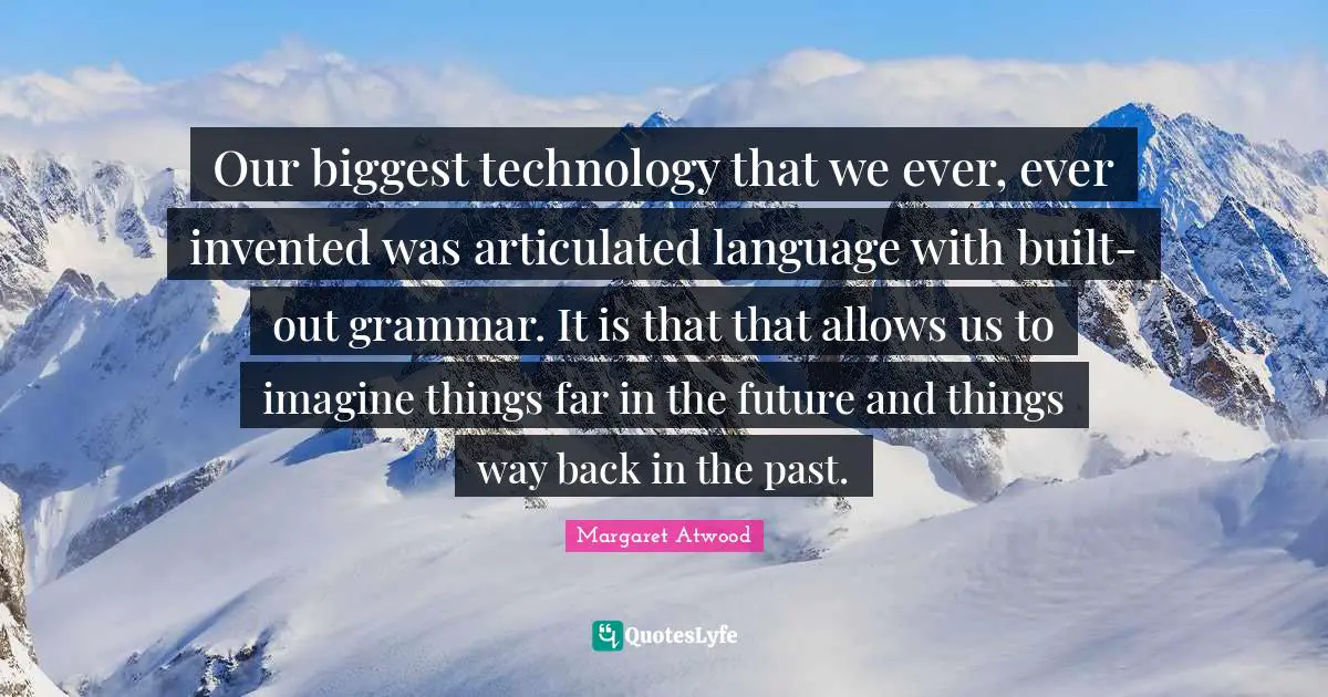 Our biggest technology that we ever, ever invented was articulated language with built-out grammar. It is that that allows us to imagine things far in the future and things way back in the past.