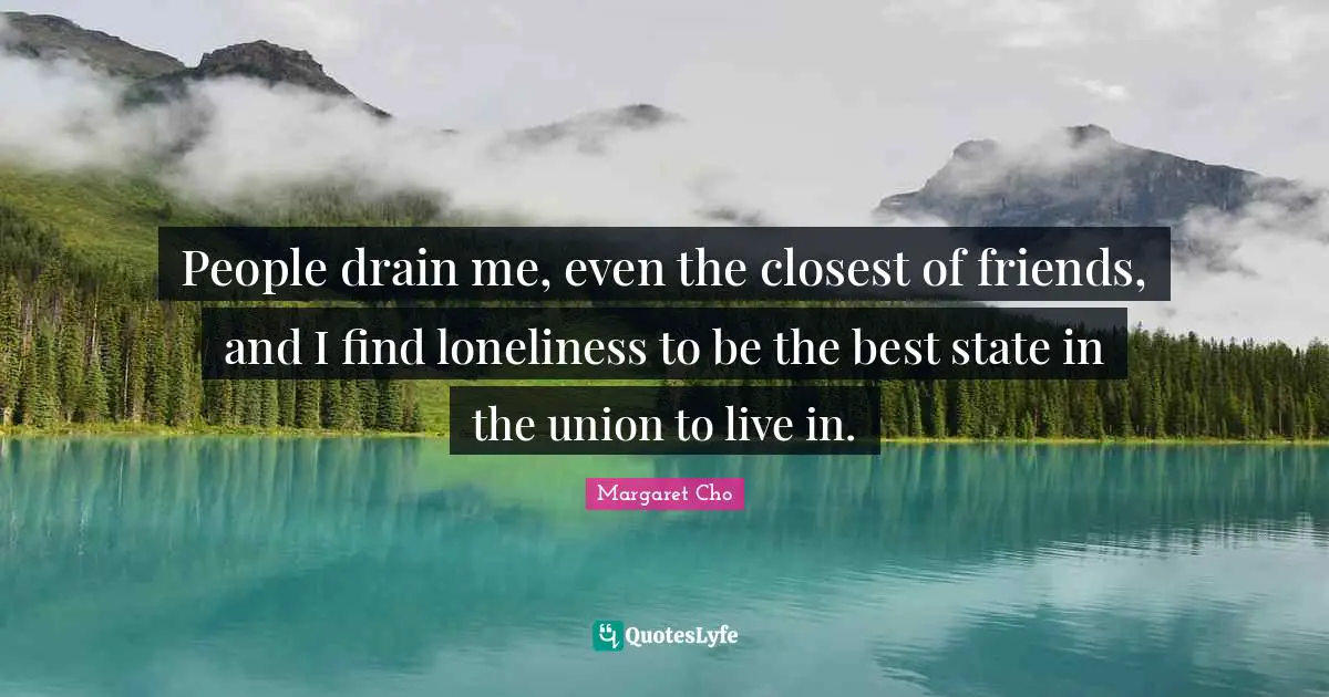 People drain me, even the closest of friends, and I find loneliness to be the best state in the union to live in.