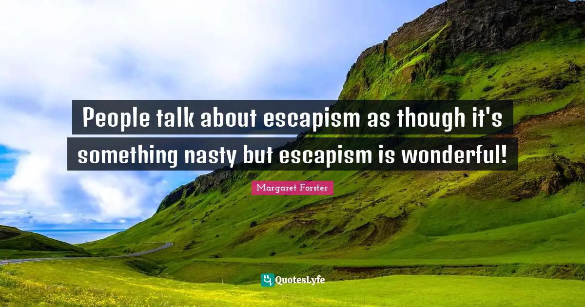 People talk about escapism as though it's something nasty but escapism is wonderful!