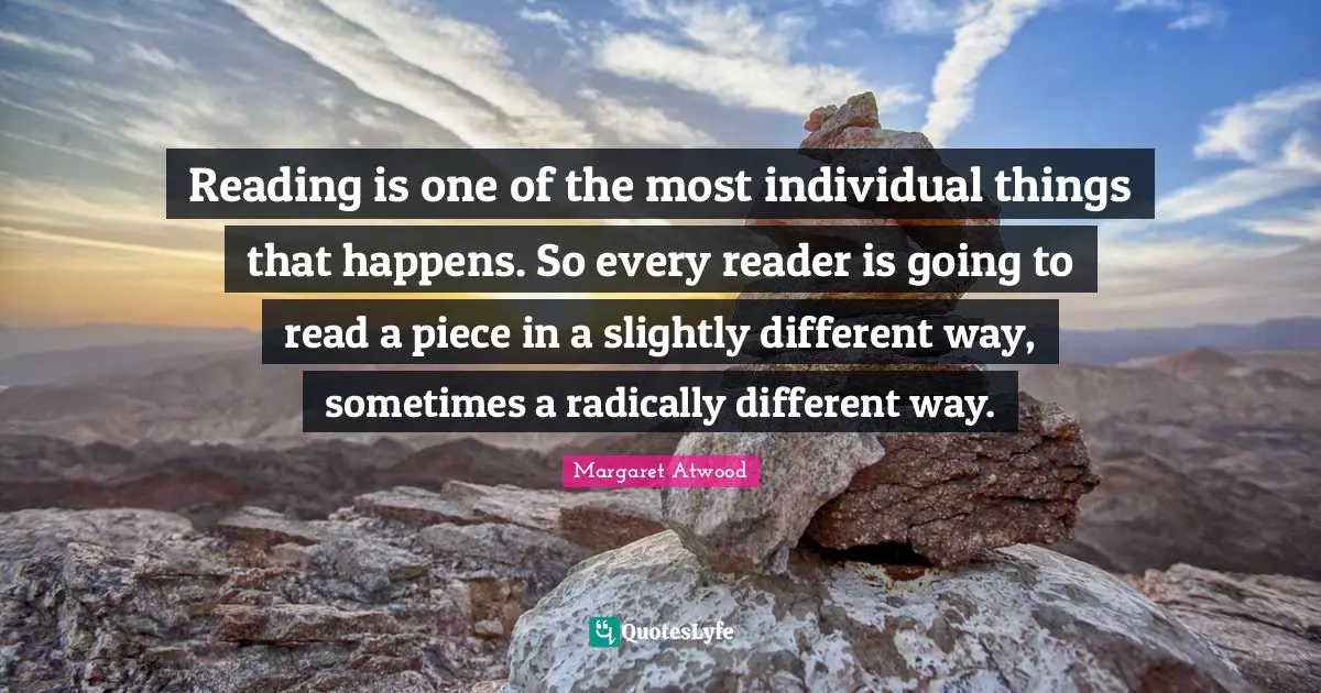 Reading is one of the most individual things that happens. So every reader is going to read a piece in a slightly different way, sometimes a radically different way.