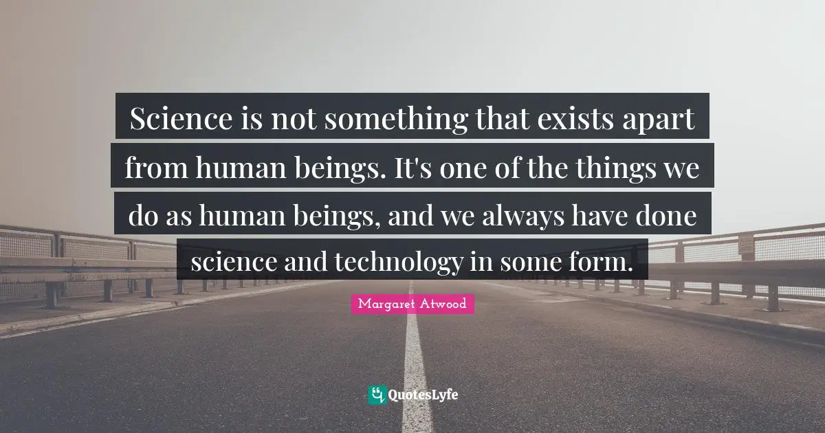 Science is not something that exists apart from human beings. It's one of the things we do as human beings, and we always have done science and technology in some form.