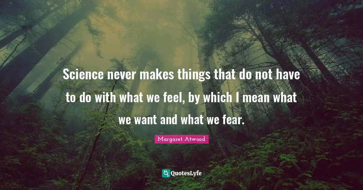 Science never makes things that do not have to do with what we feel, by which I mean what we want and what we fear.