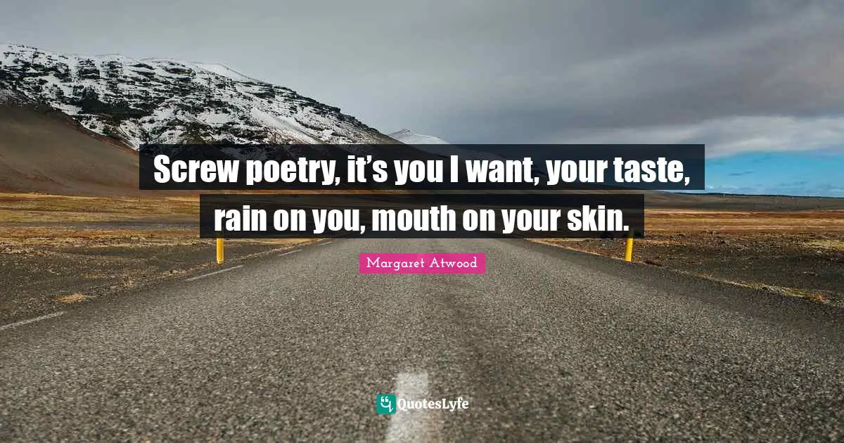 Screw poetry, it’s you I want, your taste, rain on you, mouth on your skin.