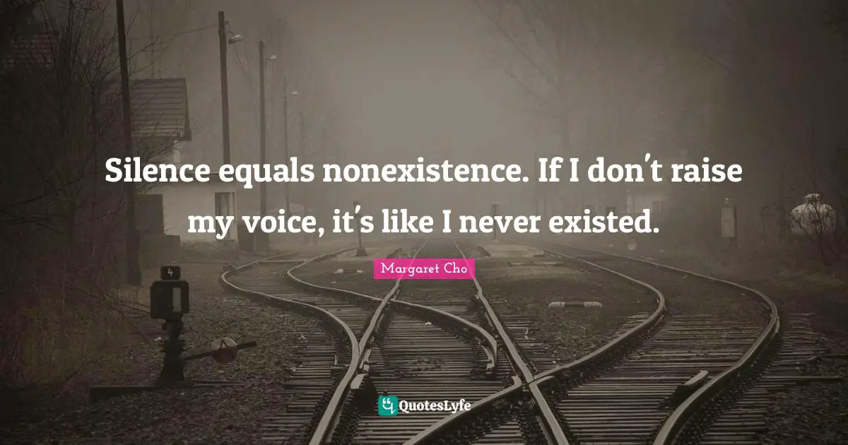 Silence equals nonexistence. If I don't raise my voice, it's like I never existed.