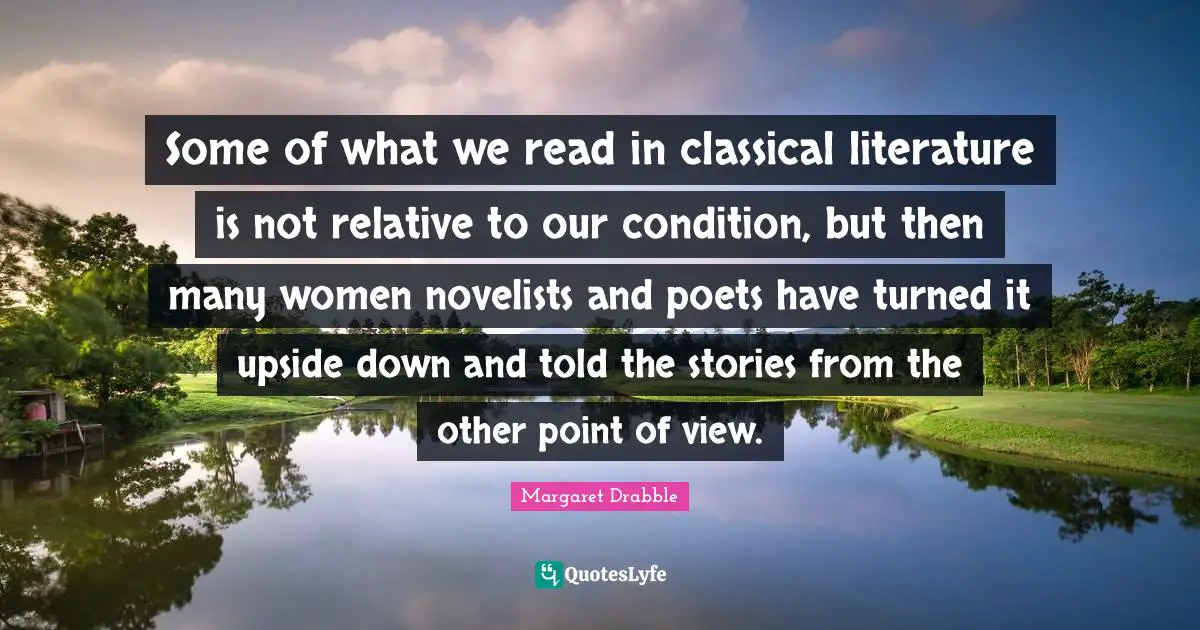Some of what we read in classical literature is not relative to our condition, but then many women novelists and poets have turned it upside down and told the stories from the other point of view.