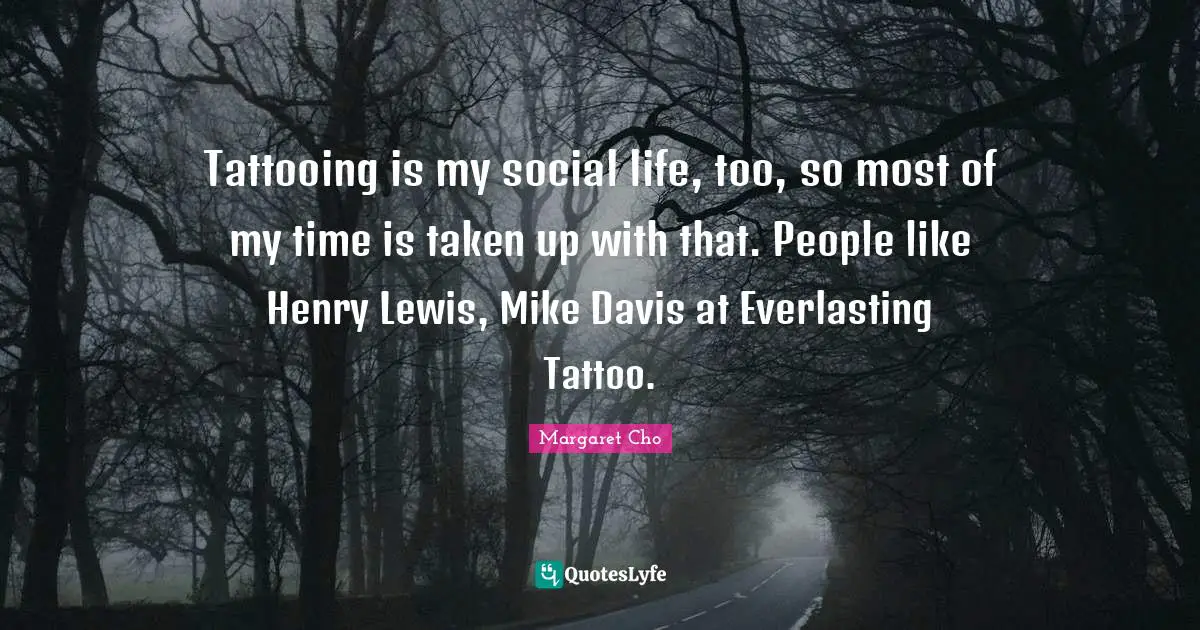 Tattooing is my social life, too, so most of my time is taken up with that. People like Henry Lewis, Mike Davis at Everlasting Tattoo.