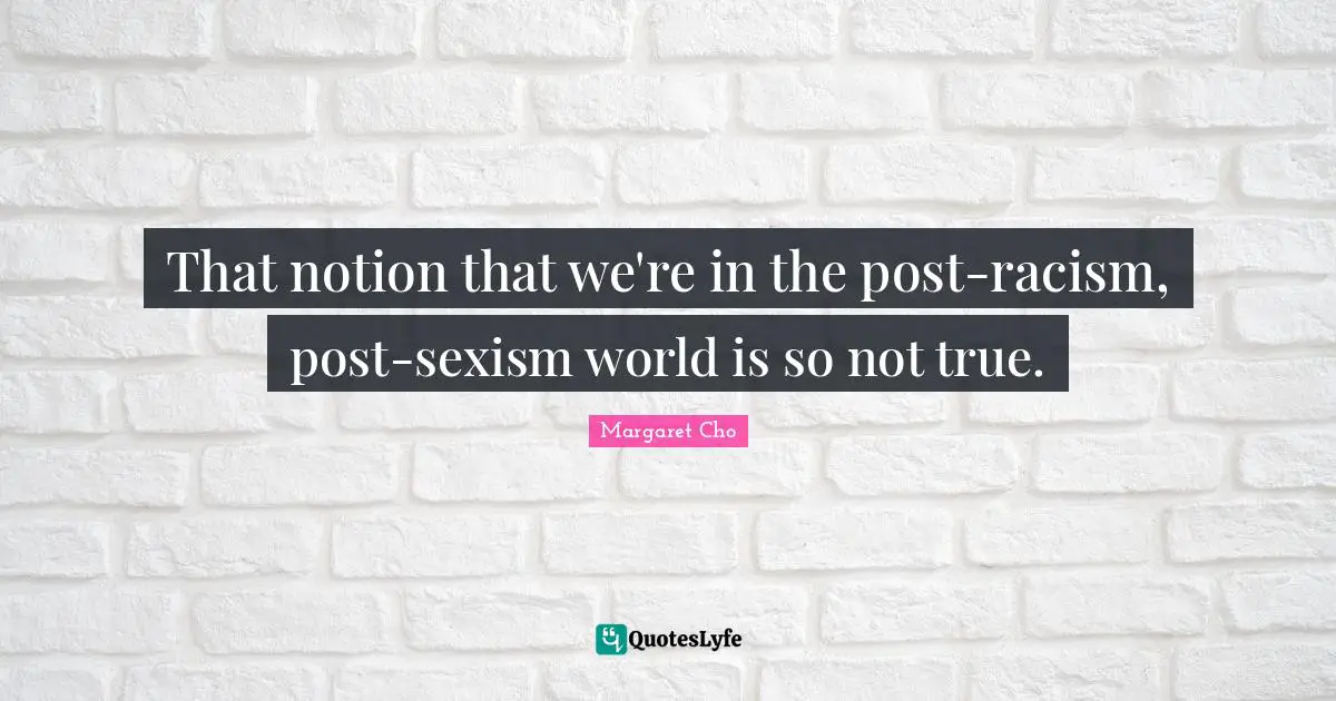 That notion that we're in the post-racism, post-sexism world is so not true.