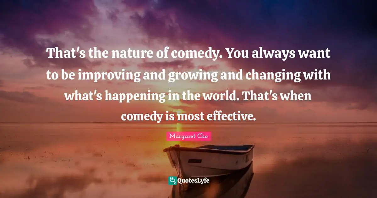 That's the nature of comedy. You always want to be improving and growing and changing with what's happening in the world. That's when comedy is most effective.