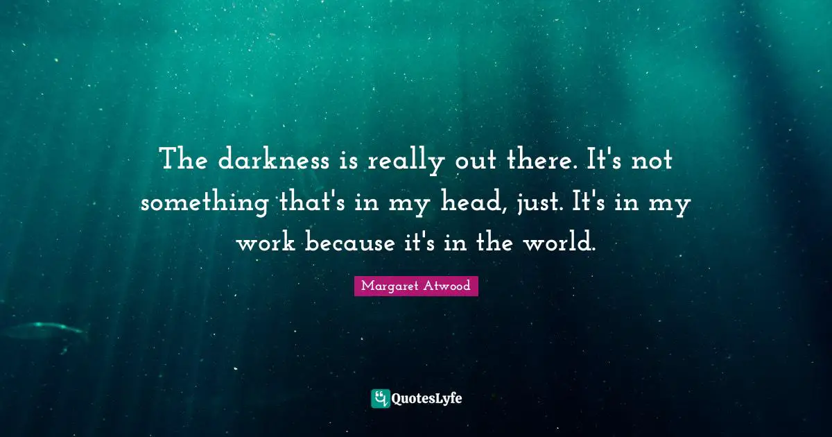 The darkness is really out there. It's not something that's in my head, just. It's in my work because it's in the world.