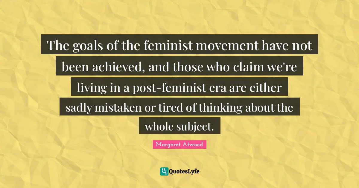 The goals of the feminist movement have not been achieved, and those who claim we're living in a post-feminist era are either sadly mistaken or tired of thinking about the whole subject.