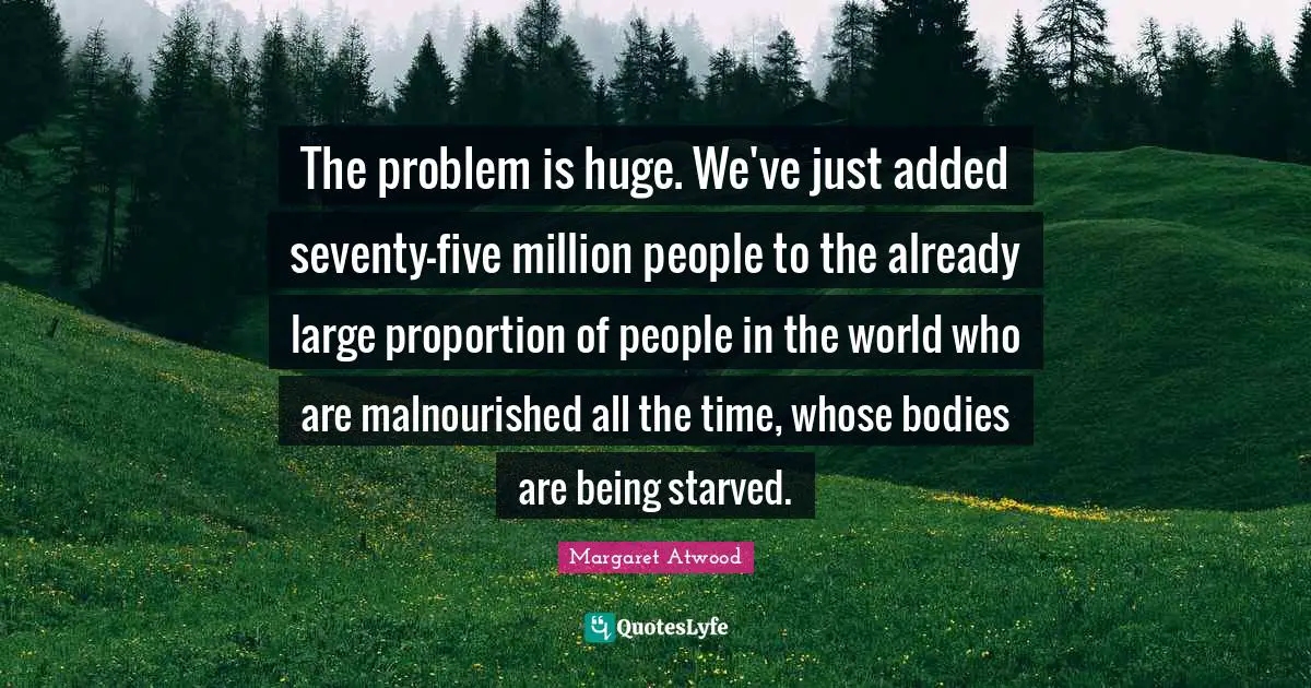 The problem is huge. We've just added seventy-five million people to the already large proportion of people in the world who are malnourished all the time, whose bodies are being starved.
