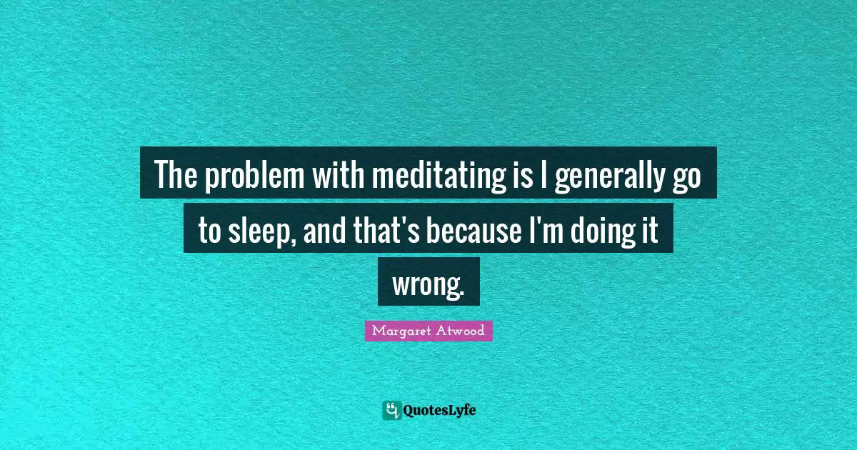 The problem with meditating is I generally go to sleep, and that's because I'm doing it wrong.