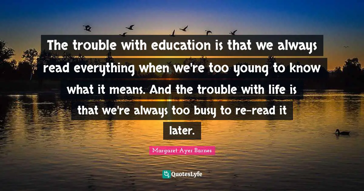 The trouble with education is that we always read everything when we're too young to know what it means. And the trouble with life is that we're always too busy to re-read it later.