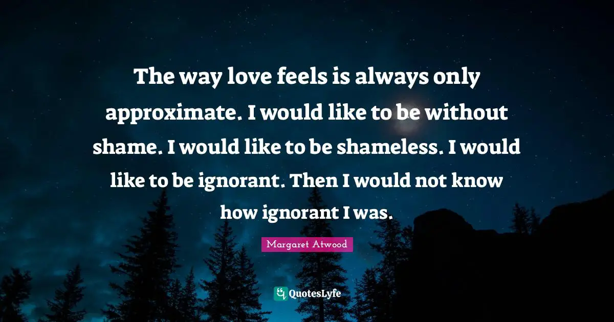 The way love feels is always only approximate. I would like to be without shame. I would like to be shameless. I would like to be ignorant. Then I would not know how ignorant I was.