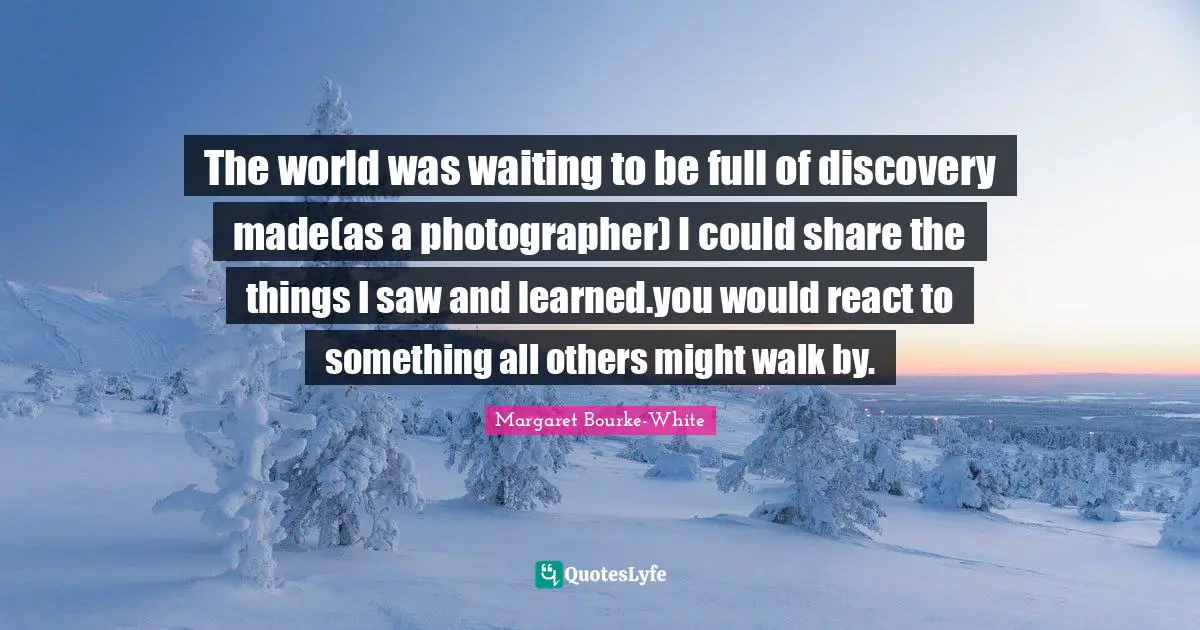 The world was waiting to be full of discovery made(as a photographer) I could share the things I saw and learned.you would react to something all others might walk by.