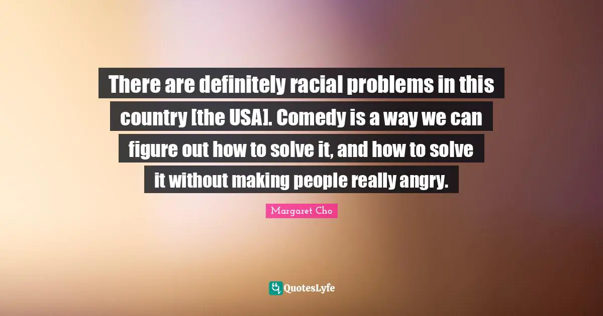 There are definitely racial problems in this country [the USA]. Comedy is a way we can figure out how to solve it, and how to solve it without making people really angry.
