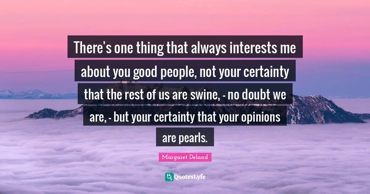 There's one thing that always interests me about you good people, not your certainty that the rest of us are swine, - no doubt we are, - but your certainty that your opinions are pearls.