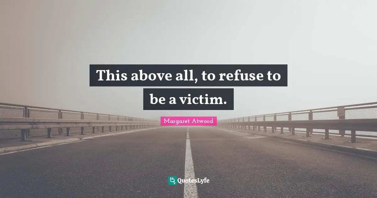 This above all, to refuse to be a victim.