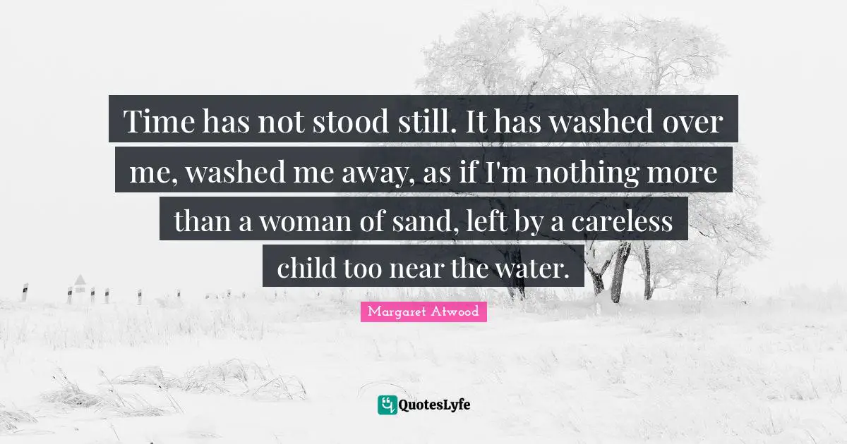 Time has not stood still. It has washed over me, washed me away, as if I'm nothing more than a woman of sand, left by a careless child too near the water.