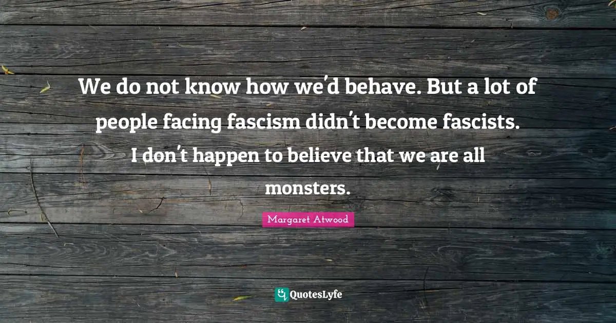 We do not know how we'd behave. But a lot of people facing fascism didn't become fascists. I don't happen to believe that we are all monsters.