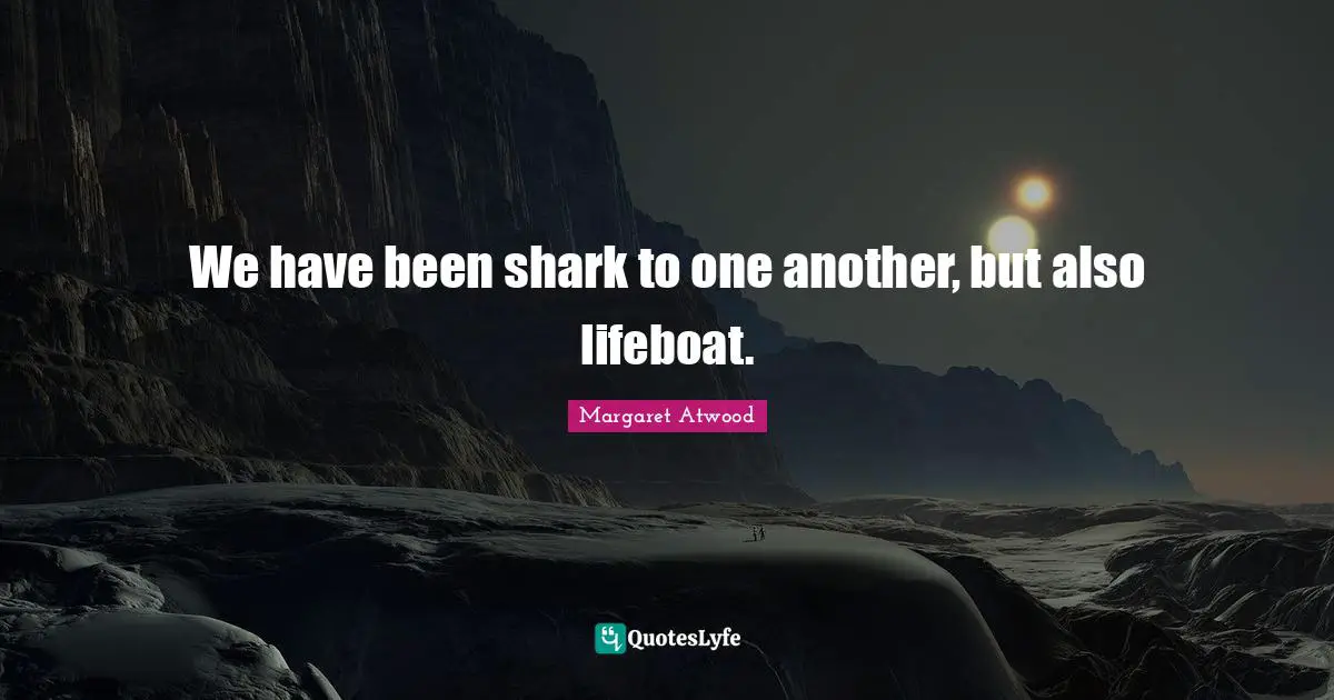 We have been shark to one another, but also lifeboat.