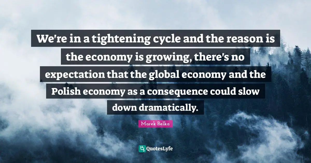 Marek Belka Quotes: "We're in a tightening cycle and the reason is the economy is growing, there's no expectation that the global economy and the Polish economy as a consequence could slow down dramatically."