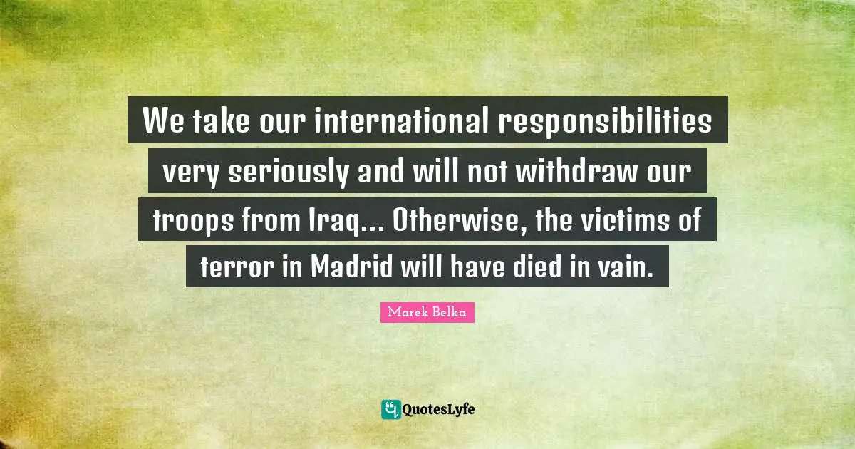 Marek Belka Quotes: "We take our international responsibilities very seriously and will not withdraw our troops from Iraq... Otherwise, the victims of terror in Madrid will have died in vain."
