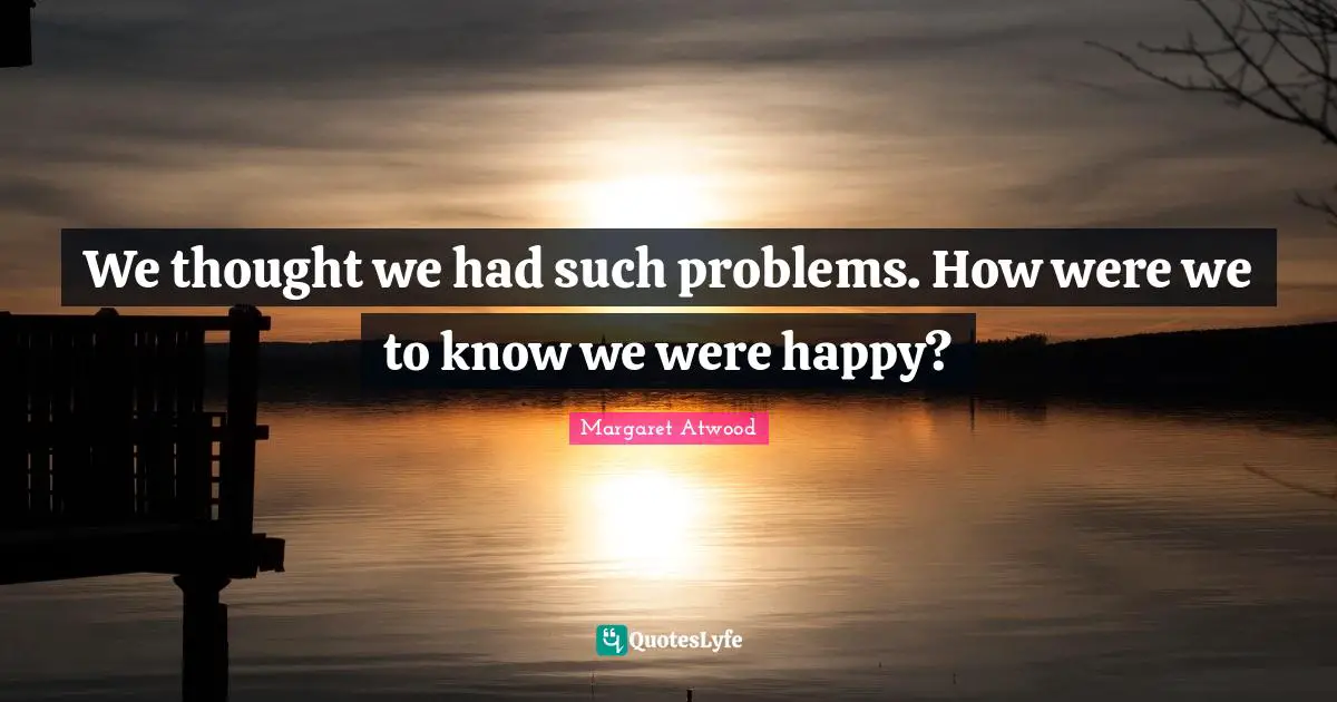 We thought we had such problems. How were we to know we were happy?