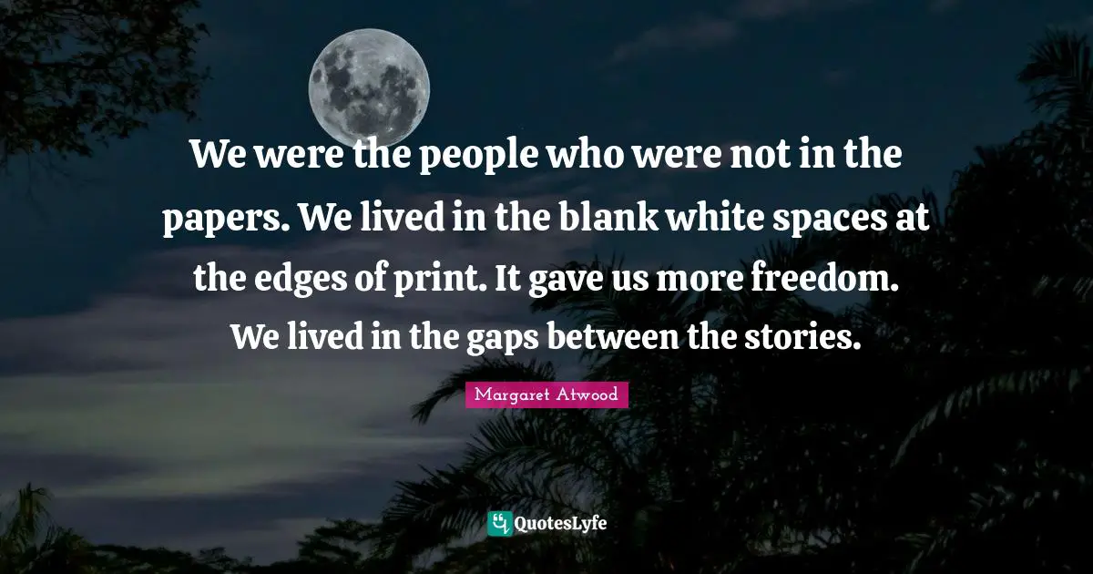 We were the people who were not in the papers. We lived in the blank white spaces at the edges of print. It gave us more freedom. We lived in the gaps between the stories.