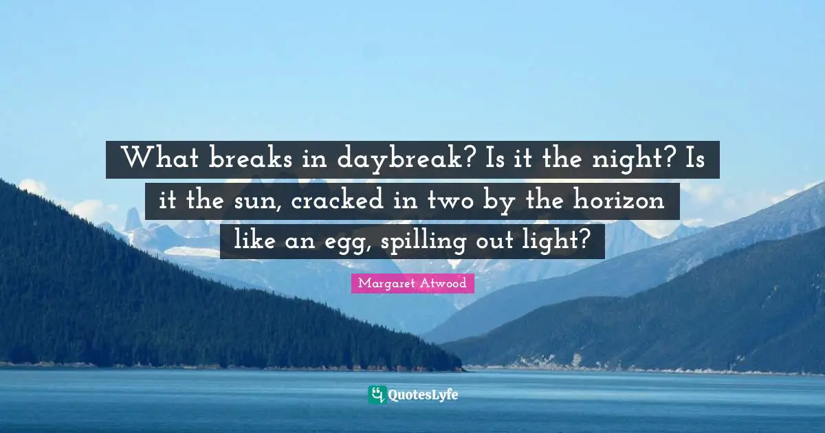 What breaks in daybreak? Is it the night? Is it the sun, cracked in two by the horizon like an egg, spilling out light?