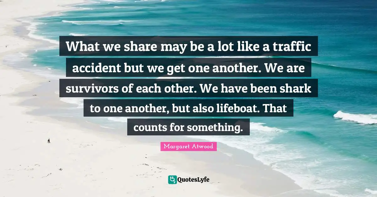 What we share may be a lot like a traffic accident but we get one another. We are survivors of each other. We have been shark to one another, but also lifeboat. That counts for something.