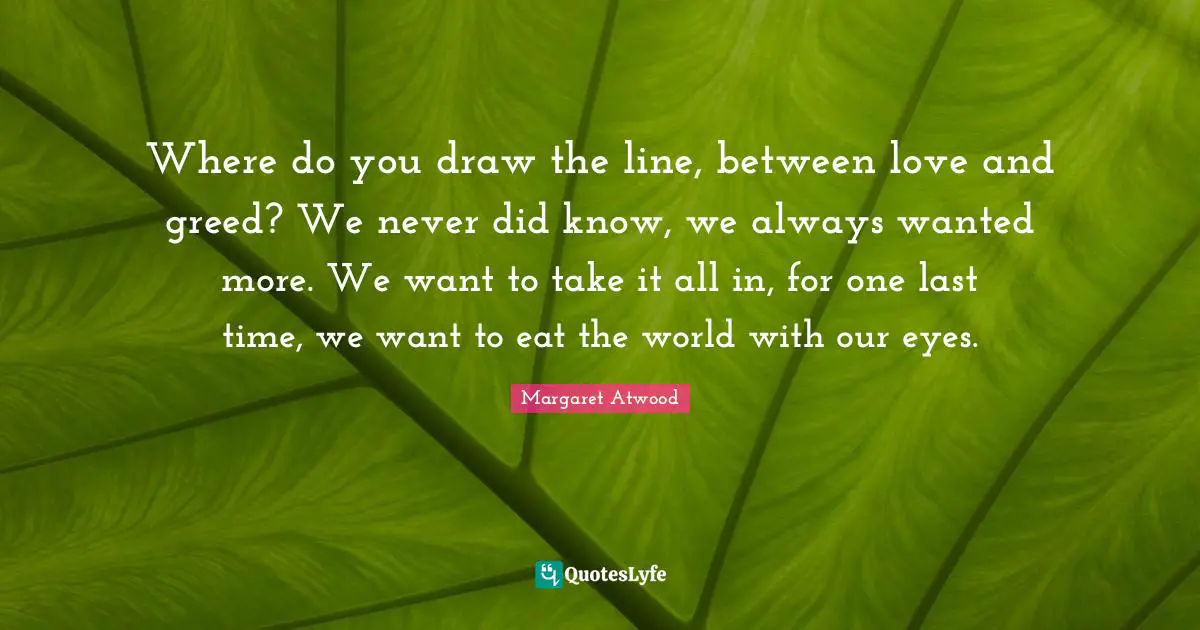 Where do you draw the line, between love and greed? We never did know, we always wanted more. We want to take it all in, for one last time, we want to eat the world with our eyes.
