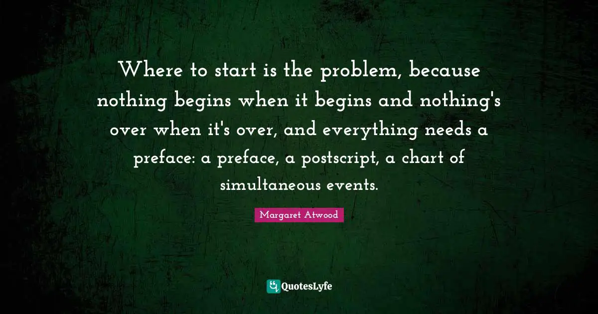 Where to start is the problem, because nothing begins when it begins and nothing's over when it's over, and everything needs a preface: a preface, a postscript, a chart of simultaneous events.